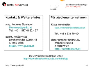 Kontakt & Weitere Infos  Für Medienunternehmen Mag. Andreas Blumauer [email_address]   Tel. +43 1 897 41 22 - 27 punkt. netServices Lerchenfelder Gürtel 43 A-1160 Wien http://www.punkt.at   Klaus Weinmaier [email_address]   Tel. +43 1 531 70 404 Oscar Bronner Online AG Wallnerstraße 8 A-1010 Wien http://derstandard.at   Diese Präsentation Online unter: http://www.slideshare.net/ABLVienna/fblog/   