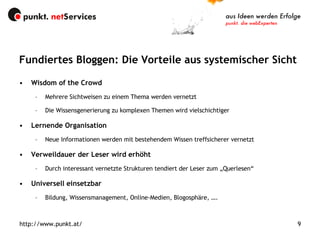 Fundiertes Bloggen: Die Vorteile aus systemischer Sicht Wisdom of the Crowd Mehrere Sichtweisen zu einem Thema werden vernetzt Die Wissensgenerierung zu komplexen Themen wird vielschichtiger Lernende Organisation Neue Informationen werden mit bestehendem Wissen treffsicherer vernetzt Verweildauer der Leser wird erhöht Durch interessant vernetzte Strukturen tendiert der Leser zum „Querlesen“ Universell einsetzbar   Bildung, Wissensmanagement, Online-Medien, Blogosphäre, …. 