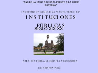 INSTITUCIONES PÚBLICAS SIGLO XIX-XX INSTITUCIÓN EDUCATIVA “SANTA TERESITA” ÁREA: HISTORIA, GEOGRAFÍA Y ECONOMÍA CAJAMARCA-PERÚ “ Año de la unión nacional frente a la crisis externa” 