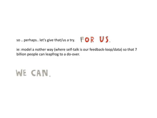 so .. perhaps.. let's give that/us a try.
ie: model a nother way (where self-talk is our feedback-loop/data) so that 7
billion people can leapfrog to a do-over.
 