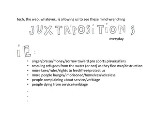 tech, the web, whatever.. is allowing us to see these mind wrenching
• anger/praise/money/sorrow toward pro sports players/fans
• rescuing refugees from the water (or not) as they flee war/destruction
• more laws/rules/rights to feed/free/protect us
• more people hungry/imprisoned/homeless/voiceless
• people complaining about service/verbiage
• people dying from service/verbiage
everyday.
.
.
.
 