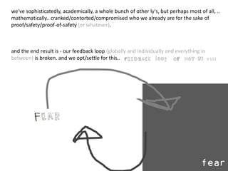 and the end result is - our feedback loop (globally and individually and everything in
between) is broken. and we opt/settle for this..
we've sophisticatedly, academically, a whole bunch of other ly's, but perhaps most of all, ..
mathematically.. cranked/contorted/compromised who we already are for the sake of
proof/safety/proof-of-safety (or whatever).
 