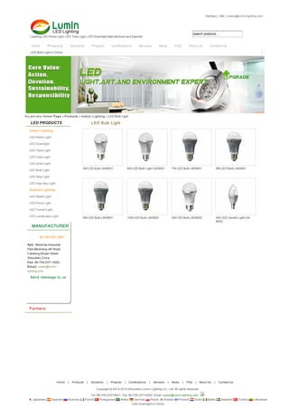 search products...
LED PRODUCTS
Indoor Lighting
Outdoor Lighting
MANUFACTURER
86-755-2331 6621
Add: Weixinda Industrial
Park,Minsheng 4th Road
Liaokeng,Shiyan Street
Shenzhen,China
Fax: 86-755-2371 4002
Em ail: sales@lumin-
lighting.com
Send message to us
Partners
5W LED bulb LM-B001 6W LED Bulb Light LM-B001 7W LED Bulb LM-B001 8W LED Bulb LM-B001
9W LED Bulb LM-B001 10W LED Bulb LM-B001 4W LED Bulb LM-B002 4W LED Candle Light LM-
B003
LED Bulb Light
SiteMap | XML | sales@lumin-lighting.com
You are here: Hom e Page » Products » Indoor Lighting » LED Bulb Light
Leading LED Panel Light, LED Tube Light, LED Downlight Manufacturer and Exporter
Home Products Solutions Projects Certifications Services News FAQ About Us Contact Us
LED Bulb Light in China
LED Panel Light
LED Downlight
LED Track Light
LED Tube Light
LED Grille Light
LED Bulb Light
LED Strip Light
LED High Bay Light
LED Street Light
LED Flood Light
LED Tunnel Light
LED Landscape Light
Home | Products | Solutions | Projects | Certifications | Services | News | FAQ | About Us | Contact Us
Copyright © 2014-2015 Shenzhen Lumin Lighting Co., Ltd. All rights reserved
Tel: 86-755-23316621 Fax: 86-755-23714002 Email: sales@lumin-lighting.com
Japanese Spanish Russian French Portuguese Arabic German Polish Korean Finnish Dutch Italian Swedish Turkish Lithuanian
LED Downlight in China
 