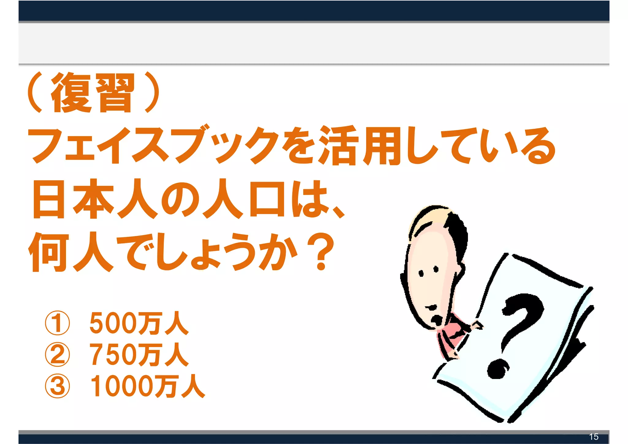 （復習）
フェイスブックを活用している
日本人の人口は、
何人でしょうか？
① 500万人
② 750万人
③ 1000万人
                 15
 