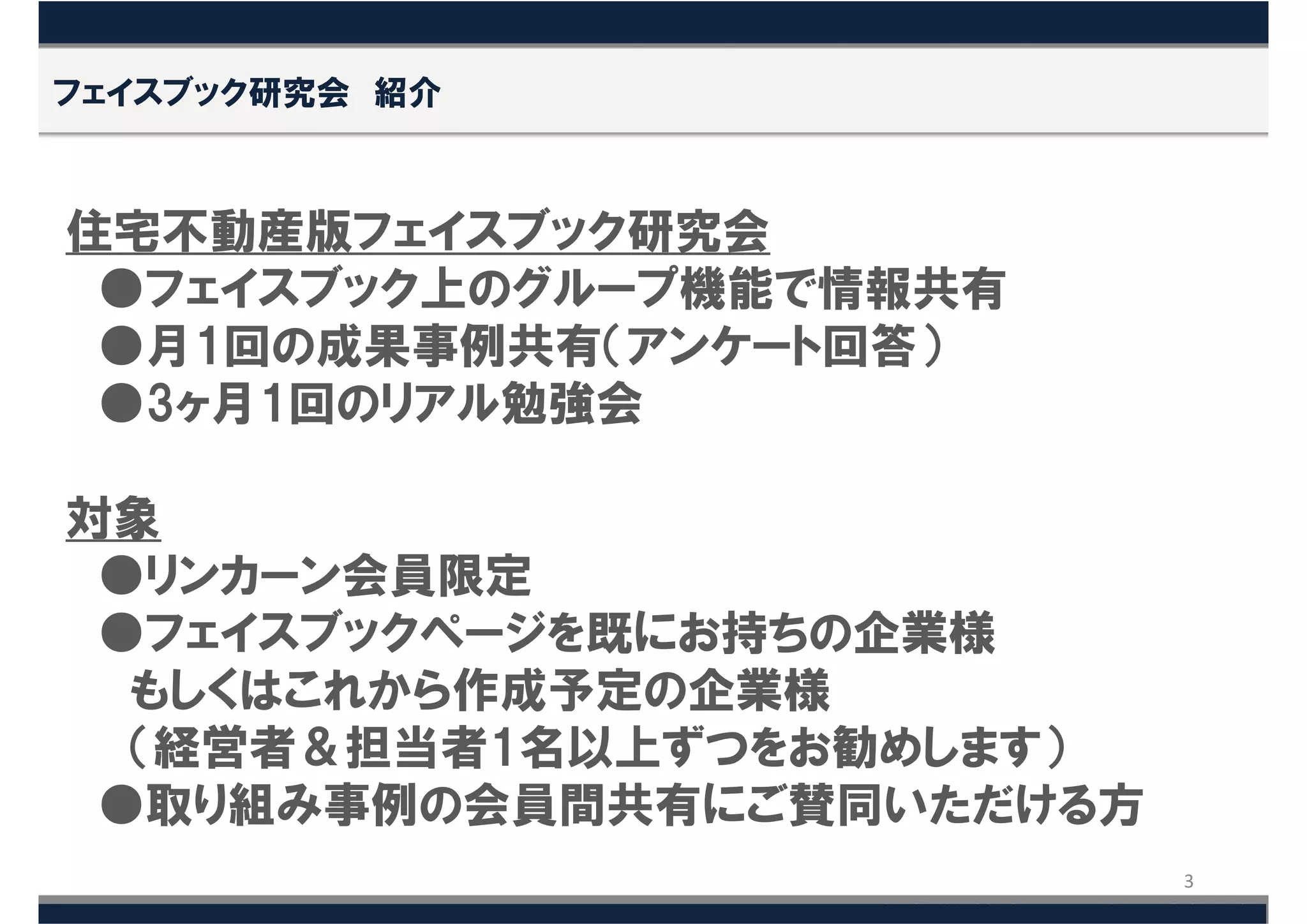 フェイスブック研究会 紹介



住宅不動産版フェイスブック研究会
 ●フェイスブック上のグループ機能で情報共有
 ●月1回の成果事例共有（アンケート回答）
 ●3ヶ月1回のリアル勉強会

対象
 ●リンカーン会員限定
 ●フェイスブックページを既にお持ちの企業様
  もしくはこれから作成予定の企業様
  （経営者＆担当者1名以上ずつをお勧めします）
 ●取り組み事例の会員間共有にご賛同いただける方
                           3
 