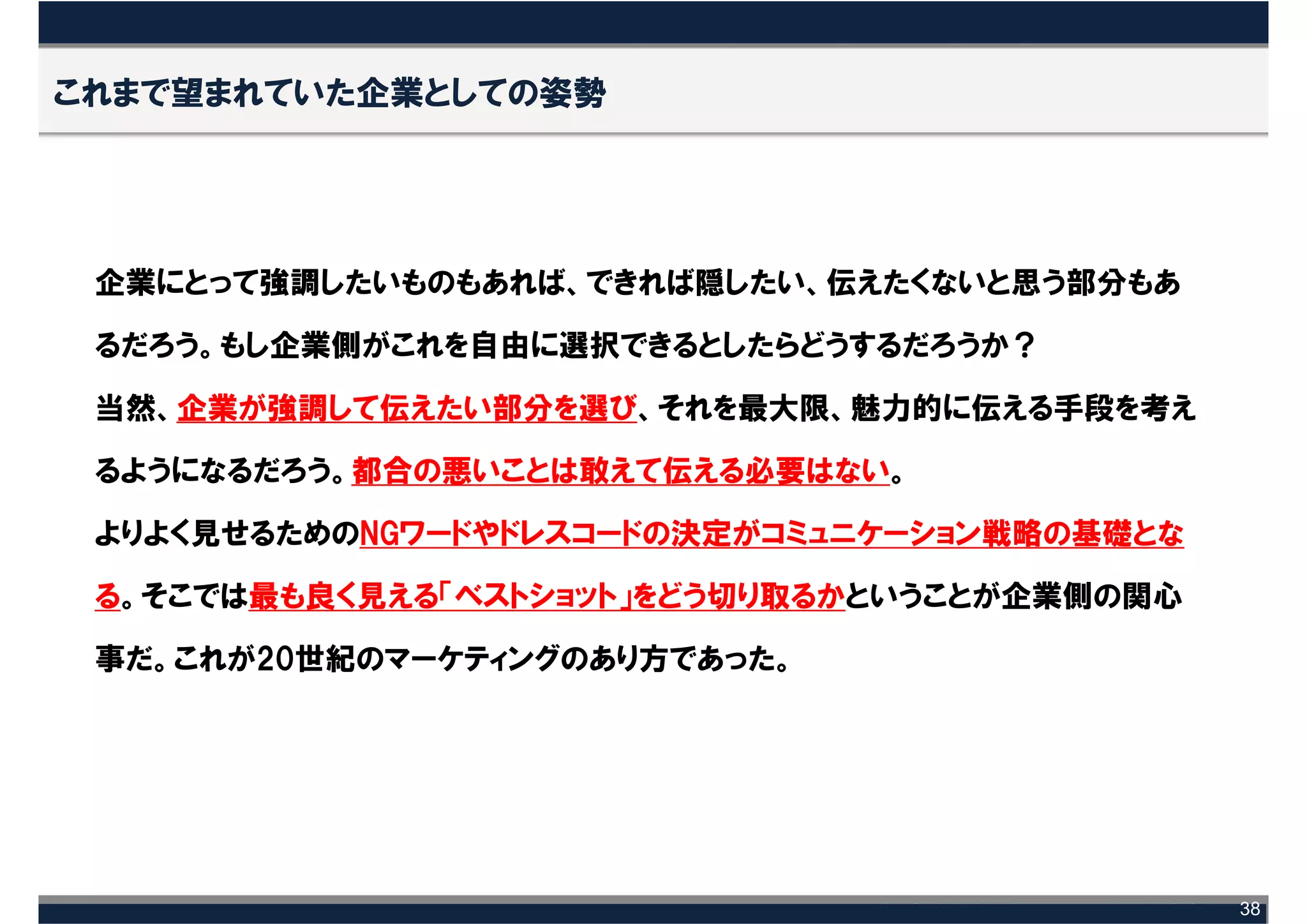 これまで望まれていた企業としての姿勢




 企業にとって強調したいものもあれば、できれば隠したい、伝えたくないと思う部分もあ

 るだろう。もし企業側がこれを自由に選択できるとしたらどうするだろうか？

 当然、企業が強調して伝えたい部分を選び、それを最大限、魅力的に伝える手段を考え

 るようになるだろう。都合の悪いことは敢えて伝える必要はない。

 よりよく見せるためのNGワードやドレスコードの決定がコミュニケーション戦略の基礎とな

 る。そこでは最も良く見える「ベストショット」をどう切り取るかということが企業側の関心

 事だ。これが20世紀のマーケティングのあり方であった。




                                              38
 