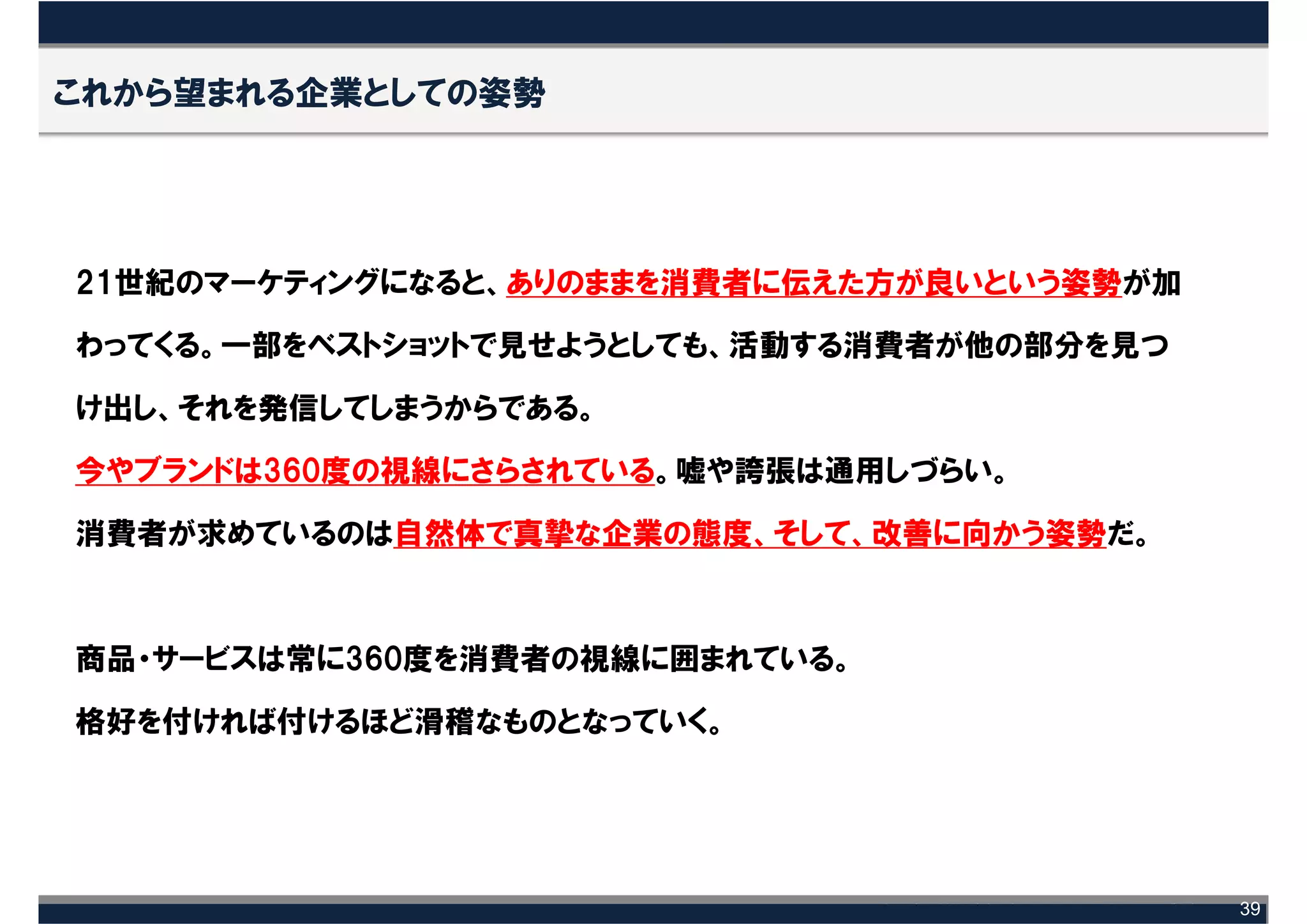 これから望まれる企業としての姿勢




21世紀のマーケティングになると、ありのままを消費者に伝えた方が良いという姿勢が加

わってくる。一部をベストショットで見せようとしても、活動する消費者が他の部分を見つ

け出し、それを発信してしまうからである。

今やブランドは360度の視線にさらされている。嘘や誇張は通用しづらい。

消費者が求めているのは自然体で真摯な企業の態度、そして、改善に向かう姿勢だ。



商品・サービスは常に360度を消費者の視線に囲まれている。

格好を付ければ付けるほど滑稽なものとなっていく。




                                            39
 