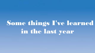 Some things I've learned
in the last year
 