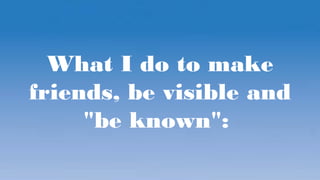 What I do to make
friends, be visible and
"be known":
 