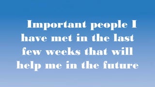 Important people I
have met in the last
few weeks that will
help me in the future
 