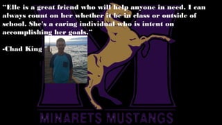 “Elle is a great friend who will help anyone in need. I can
always count on her whether it be in class or outside of
school. She's a caring individual who is intent on
accomplishing her goals.”
-Chad King
 