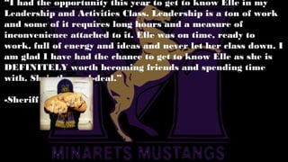 “I had the opportunity this year to get to know Elle in my
Leadership and Activities Class. Leadership is a ton of work
and some of it requires long hours and a measure of
inconvenience attached to it. Elle was on time, ready to
work, full of energy and ideas and never let her class down. I
am glad I have had the chance to get to know Elle as she is
DEFINITELY worth becoming friends and spending time
with. She's the real-deal.”
-Sheriff
 