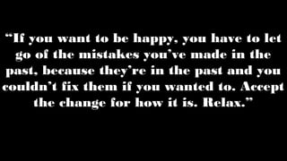 “If you want to be happy, you have to let
go of the mistakes you’ve made in the
past, because they’re in the past and you
couldn’t fix them if you wanted to. Accept
the change for how it is. Relax.”
 