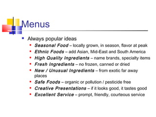 Menus
 Always popular ideas
 Seasonal Food – locally grown, in season, flavor at peak
 Ethnic Foods – add Asian, Mid-East and South America
 High Quality Ingredients – name brands, specialty items
 Fresh Ingredients – no frozen, canned or dried
 New / Unusual Ingredients – from exotic far away
places
 Safe Foods – organic or pollution / pesticide free
 Creative Presentations – if it looks good, it tastes good
 Excellent Service – prompt, friendly, courteous service
 
