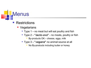 Menus
 Restrictions
 Vegetarians

Type 1 – no meat but will eat poultry and fish

Type 2 – “lacto-ovo” - no meats, poultry or fish
 By-products OK – cheese, eggs, milk

Type 3 – “vegans” no animal source at all
 No By-products including butter or honey
 