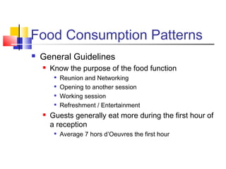 Food Consumption Patterns
 General Guidelines
 Know the purpose of the food function

Reunion and Networking

Opening to another session

Working session

Refreshment / Entertainment
 Guests generally eat more during the first hour of
a reception

Average 7 hors d’Oeuvres the first hour
 