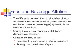 Food and Beverage Attrition
 The difference between the actual number of food-
and-beverage covers or revenue projections and the
number or formulas (percentages) agreed to in the
terms of the contract.
 Usually there is an allowable shortfall before
damages are assessed.
 Concessions may be lost
 Complimentary function space, labor or equipment
 Reassignment or reduction of space.
 