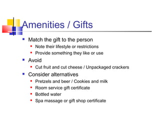 Amenities / Gifts
 Match the gift to the person
 Note their lifestyle or restrictions
 Provide something they like or use
 Avoid
 Cut fruit and cut cheese / Unpackaged crackers
 Consider alternatives
 Pretzels and beer / Cookies and milk
 Room service gift certificate
 Bottled water
 Spa massage or gift shop certificate
 