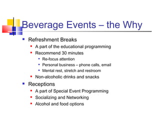 Beverage Events – the Why
 Refreshment Breaks
 A part of the educational programming
 Recommend 30 minutes

Re-focus attention

Personal business – phone calls, email

Mental rest, stretch and restroom
 Non-alcoholic drinks and snacks
 Receptions
 A part of Special Event Programming
 Socializing and Networking
 Alcohol and food options
 