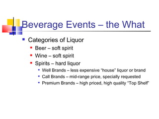 Beverage Events – the What
 Categories of Liquor
 Beer – soft spirit
 Wine – soft spirit
 Spirits – hard liquor

Well Brands – less expensive “house” liquor or brand

Call Brands – mid-range price, specially requested

Premium Brands – high priced, high quality “Top Shelf”
 