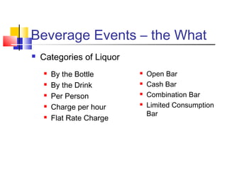 Beverage Events – the What
 Categories of Liquor
 By the Bottle
 By the Drink
 Per Person
 Charge per hour
 Flat Rate Charge
 Open Bar
 Cash Bar
 Combination Bar
 Limited Consumption
Bar
 