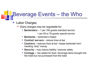 Beverage Events – the Who
 Labor Charges
 Extra charges may be negotiable for

Bartenders – 1 per 100 guests standard service
1 per 50 or 75 guests special service

Barbacks – bartender’s helper

Cocktail servers – reduce lines at bar

Cashiers – reduces lines at bar / keeps bartender from
handling “dirty” money

Security – may reduce liability / assures safety

Corkage – fee added for food / beverage items brought into
the hotel but not purchased from the hotel
 