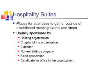 Hospitality Suites
 Places for attendees to gather outside of
established meeting events and times
 Usually sponsored by
 Hosting organization
 Chapter of the organization
 Exhibitor
 Non-exhibiting company
 Allied association
 Candidate for office in the organization
 