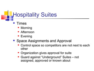 Hospitality Suites
 Times
 Morning
 Afternoon
 Evening
 Space Assignments and Approval
 Control space so competitors are not next to each
other
 Organization gives approval for suite
 Guard against “Underground” Suites – not
assigned, approved or known about
 