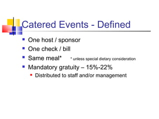 Catered Events - Defined
 One host / sponsor
 One check / bill
 Same meal* * unless special dietary consideration
 Mandatory gratuity – 15%-22%
 Distributed to staff and/or management
 