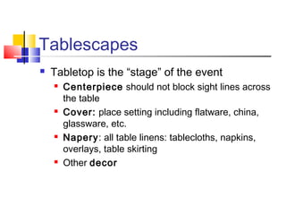Tablescapes
 Tabletop is the “stage” of the event
 Centerpiece should not block sight lines across
the table
 Cover: place setting including flatware, china,
glassware, etc.
 Napery: all table linens: tablecloths, napkins,
overlays, table skirting
 Other decor
 