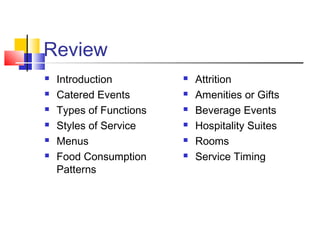 Review
 Introduction
 Catered Events
 Types of Functions
 Styles of Service
 Menus
 Food Consumption
Patterns
 Attrition
 Amenities or Gifts
 Beverage Events
 Hospitality Suites
 Rooms
 Service Timing
 