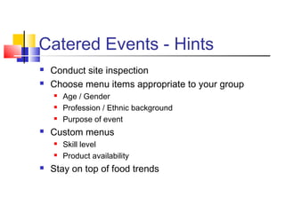 Catered Events - Hints
 Conduct site inspection
 Choose menu items appropriate to your group
 Age / Gender
 Profession / Ethnic background
 Purpose of event
 Custom menus
 Skill level
 Product availability
 Stay on top of food trends
 