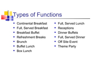 Types of Functions
 Continental Breakfast
 Full, Served Breakfast
 Breakfast Buffet
 Refreshment Breaks
 Brunch
 Buffet Lunch
 Box Lunch
 Full, Served Lunch
 Receptions
 Dinner Buffets
 Full, Served Dinner
 Off Site Event
 Theme Party
 