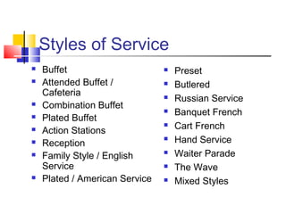 Styles of Service
 Buffet
 Attended Buffet /
Cafeteria
 Combination Buffet
 Plated Buffet
 Action Stations
 Reception
 Family Style / English
Service
 Plated / American Service
 Preset
 Butlered
 Russian Service
 Banquet French
 Cart French
 Hand Service
 Waiter Parade
 The Wave
 Mixed Styles
 