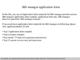 f&b manager application letter 
In this file, you can ref application letter materials for f&b manager position such as 
f&b manager application letter samples, application letter tips, f&b manager 
interview questions, f&b manager resumes… 
If you need more application letter materials for f&b manager as following, please 
visit: applicationletter123.info 
• Top 7 application letter samples 
• Top 8 resumes samples 
• Free ebook: 75 interview questions and answers 
• Top 12 secrets to win every job interviews 
Top materials: top 7 application letter samples, top 8 resumes samples, free ebook: 75 interview questions and answer 
Interview questions and answers – free download/ pdf and ppt file 
 