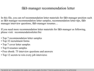 f&b manager recommendation letter 
In this file, you can ref recommendation letter materials for f&b manager position such 
as f&b manager recommendation letter samples, recommendation letter tips, f&b 
manager interview questions, f&b manager resumes… 
If you need more recommendation letter materials for f&b manager as following, 
please visit: recommendationletter.biz 
• Top 7 recommendation letter samples 
• Top 32 recruitment forms 
• Top 7 cover letter samples 
• Top 8 resumes samples 
• Free ebook: 75 interview questions and answers 
• Top 12 secrets to win every job interviews 
Interview questions and answers – free download/ pdf and ppt file 
Top materials: top 7 recommendation letter samples, top 8 resumes samples, free ebook: 75 interview questions and answers. Free pdf download 
 