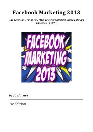 Facebook	
  Marketing	
  2013
The	
  Essential	
  Things	
  You	
  Must	
  Know	
  to	
  Generate	
  Leads	
  Through	
  
Facebook	
  in	
  2013.
by	
  Jo	
  Barnes
1st	
  Edition
 