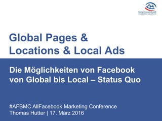 #AFBMC AllFacebook Marketing Conference
Thomas Hutter | 17. März 2016
Die Möglichkeiten von Facebook
von Global bis Local – Status Quo
Global Pages &
Locations & Local Ads
 