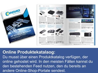 Online Produktekatalaog:
Du musst über einen Produktkatalog verfügen, der
online gehostet wird. In den meisten Fällen kannst du
den bestehenden Feed nutzen, den du bereits an
andere Online-Shop-Portale sendest.
 