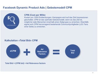 Facebook Dynamic Product Ads | Gebotsmodell CPM
50
CPM (Cost per Mille)
Kosten pro 1000 Einblendungen, Kampagne wird auf das Ziel Impressionen
geschaltet. CPM ist das optimale Gebotsmodell, wenn es das Ziel ist,
möglichst viele Menschen innerhalb einer Zielgruppe zu erreichen. Ebenfalls
eignet sich CPM hervorragend bestehende Communitymitglieder (z.B. Fans
einer Seite) zu erreichen.
eCPM
Ad
Relevance
Factors
Total
Bid
Total Bid = (CPM bid) + Ad Relevance factors
Kalkulation «Total Bid» CPM
+ =
 