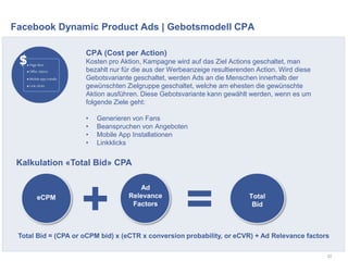 Facebook Dynamic Product Ads | Gebotsmodell CPA
52
CPA (Cost per Action)
Kosten pro Aktion, Kampagne wird auf das Ziel Actions geschaltet, man
bezahlt nur für die aus der Werbeanzeige resultierenden Action. Wird diese
Gebotsvariante geschaltet, werden Ads an die Menschen innerhalb der
gewünschten Zielgruppe geschaltet, welche am ehesten die gewünschte
Aktion ausführen. Diese Gebotsvariante kann gewählt werden, wenn es um
folgende Ziele geht:
• Generieren von Fans
• Beanspruchen von Angeboten
• Mobile App Installationen
• Linkklicks
eCPM
Ad
Relevance
Factors
Total
Bid
Total Bid = (CPA or oCPM bid) x (eCTR x conversion probability, or eCVR) + Ad Relevance factors
Kalkulation «Total Bid» CPA
+ =
 