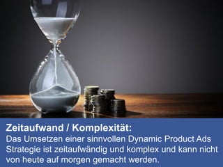 Zeitaufwand / Komplexität:
Das Umsetzen einer sinnvollen Dynamic Product Ads
Strategie ist zeitaufwändig und komplex und kann nicht
von heute auf morgen gemacht werden.
 