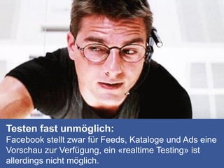 Testen fast unmöglich:
Facebook stellt zwar für Feeds, Kataloge und Ads eine
Vorschau zur Verfügung, ein «realtime Testing» ist
allerdings nicht möglich.
 