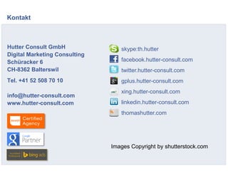 Hutter Consult GmbH
Digital Marketing Consulting
Schüracker 6
CH-8362 Balterswil
Tel. +41 52 508 70 10
info@hutter-consult.com
www.hutter-consult.com
Kontakt
skype:th.hutter
facebook.hutter-consult.com
twitter.hutter-consult.com
gplus.hutter-consult.com
xing.hutter-consult.com
linkedin.hutter-consult.com
thomashutter.com
Images Copyright by shutterstock.com
 