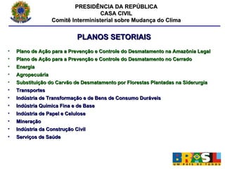 PRESIDÊNCIA DA REPÚBLICA CASA CIVIL Comitê Interministerial sobre Mudança do Clima PLANOS SETORIAIS Plano de Ação para a Prevenção e Controle do Desmatamento na Amazônia Legal Plano de Ação para a Prevenção e Controle do Desmatamento no Cerrado Energia Agropecuária Substituição do Carvão de Desmatamento por Florestas Plantadas na Siderurgia Transportes Indústria de Transformação e de Bens de Consumo Duráveis Indústria Química Fina e de Base Indústria de Papel e Celulose Mineração Indústria da Construção Civil Serviços de Saúde 