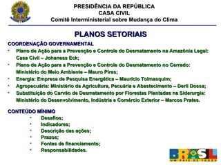 PRESIDÊNCIA DA REPÚBLICA CASA CIVIL Comitê Interministerial sobre Mudança do Clima PLANOS SETORIAIS COORDENAÇÃO GOVERNAMENTAL Plano de Ação para a Prevenção e Controle do Desmatamento na Amazônia Legal: Casa Civil – Johaness Eck; Plano de Ação para a Prevenção e Controle do Desmatamento no Cerrado: Ministério do Meio Ambiente – Mauro Pires; Energia: Empresa de Pesquisa Energética – Maurício Tolmasquim; Agropecuária: Ministério da Agricultura, Pecuária e Abastecimento – Derli Dossa; Substituição do Carvão de Desmatamento por Florestas Plantadas na Siderurgia: Ministério do Desenvolvimento, Indústria e Comércio Exterior – Marcos Prates. CONTEÚDO MÍNIMO Desafios; Indicadores; Descrição das ações; Prazos; Fontes de financiamento; Responsabilidades. 