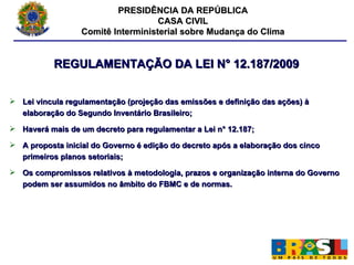 PRESIDÊNCIA DA REPÚBLICA CASA CIVIL Comitê Interministerial sobre Mudança do Clima REGULAMENTAÇÃO DA LEI N° 12.187/2009 Lei vincula regulamentação (projeção das emissões e definição das ações) à elaboração do Segundo Inventário Brasileiro; Haverá mais de um decreto para regulamentar a Lei n° 12.187; A proposta inicial do Governo é edição do decreto após a elaboração dos cinco primeiros planos setoriais; Os compromissos relativos à metodologia, prazos e organização interna do Governo podem ser assumidos no âmbito do FBMC e de normas. 