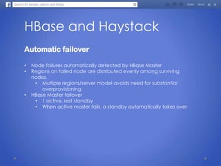 HBase and Haystack
Automatic failover
• Node failures automatically detected by HBase Master
• Regions on failed node are distributed evenly among surviving
nodes.
• Multiple regions/server model avoids need for substantial
overprovisioning
• HBase Master failover
• 1 active, rest standby
• When active master fails, a standby automatically takes over
 