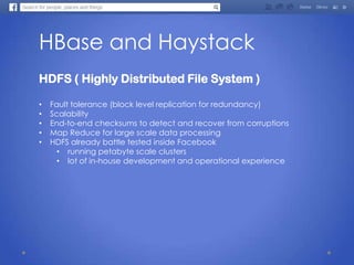 HBase and Haystack
HDFS ( Highly Distributed File System )
• Fault tolerance (block level replication for redundancy)
• Scalability
• End-to-end checksums to detect and recover from corruptions
• Map Reduce for large scale data processing
• HDFS already battle tested inside Facebook
• running petabyte scale clusters
• lot of in-house development and operational experience
 