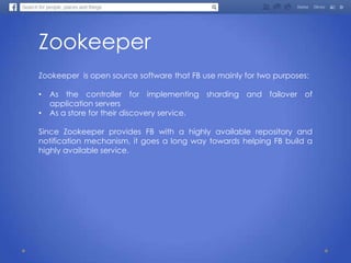 Zookeeper
Zookeeper is open source software that FB use mainly for two purposes:
• As the controller for implementing sharding and failover of
application servers
• As a store for their discovery service.
Since Zookeeper provides FB with a highly available repository and
notification mechanism, it goes a long way towards helping FB build a
highly available service.
 